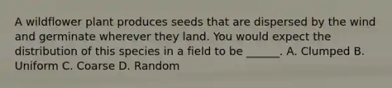 A wildflower plant produces seeds that are dispersed by the wind and germinate wherever they land. You would expect the distribution of this species in a field to be ______. A. Clumped B. Uniform C. Coarse D. Random