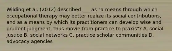 Wilding et al. (2012) described ___ as "a means through which occupational therapy may better realize its social contributions, and as a means by which its practitioners can develop wise and prudent judgment, thus movie from practice to praxis"? A. social justice B. social networks C. practice scholar communities D. advocacy agencies