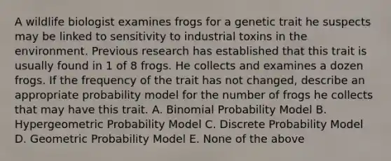 A wildlife biologist examines frogs for a genetic trait he suspects may be linked to sensitivity to industrial toxins in the environment. Previous research has established that this trait is usually found in 1 of 8 frogs. He collects and examines a dozen frogs. If the frequency of the trait has not changed, describe an appropriate probability model for the number of frogs he collects that may have this trait. A. Binomial Probability Model B. Hypergeometric Probability Model C. Discrete Probability Model D. Geometric Probability Model E. None of the above