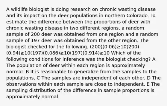 A wildlife biologist is doing research on chronic wasting disease and its impact on the deer populations in northern Colorado. To estimate the difference between the proportions of deer with chronic wasting disease in two different regions, a random sample of 200 deer was obtained from one region and a random sample of 197 deer was obtained from the other region. The biologist checked for the following. (200)(0.06)≥10(200)(0.94)≥10(197)(0.086)≥10(197)(0.914)≥10 Which of the following conditions for inference was the biologist checking? A The population of deer within each region is approximately normal. B It is reasonable to generalize from the samples to the populations. C The samples are independent of each other. D The observations within each sample are close to independent. E The sampling distribution of the difference in sample proportions is approximately normal.