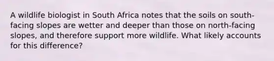 A wildlife biologist in South Africa notes that the soils on south-facing slopes are wetter and deeper than those on north-facing slopes, and therefore support more wildlife. What likely accounts for this difference?