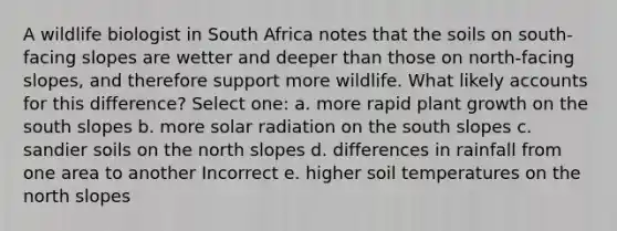 A wildlife biologist in South Africa notes that the soils on south-facing slopes are wetter and deeper than those on north-facing slopes, and therefore support more wildlife. What likely accounts for this difference? Select one: a. more rapid plant growth on the south slopes b. more <a href='https://www.questionai.com/knowledge/kr1ksgm4Kk-solar-radiation' class='anchor-knowledge'>solar radiation</a> on the south slopes c. sandier soils on the north slopes d. differences in rainfall from one area to another Incorrect e. higher soil temperatures on the north slopes