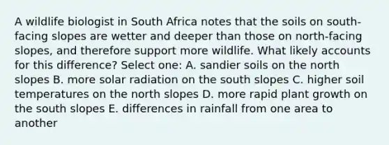 A wildlife biologist in South Africa notes that the soils on south-facing slopes are wetter and deeper than those on north-facing slopes, and therefore support more wildlife. What likely accounts for this difference? Select one: A. sandier soils on the north slopes B. more solar radiation on the south slopes C. higher soil temperatures on the north slopes D. more rapid plant growth on the south slopes E. differences in rainfall from one area to another