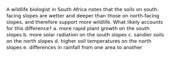 A wildlife biologist in South Africa notes that the soils on south-facing slopes are wetter and deeper than those on north-facing slopes, and therefore support more wildlife. What likely accounts for this difference? a. more rapid plant growth on the south slopes b. more solar radiation on the south slopes c. sandier soils on the north slopes d. higher soil temperatures on the north slopes e. differences in rainfall from one area to another