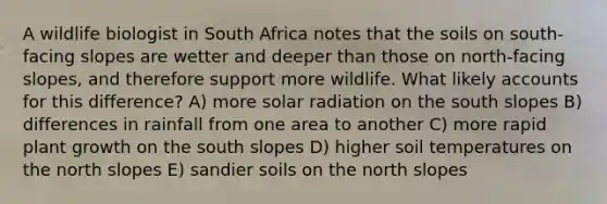 A wildlife biologist in South Africa notes that the soils on south-facing slopes are wetter and deeper than those on north-facing slopes, and therefore support more wildlife. What likely accounts for this difference? A) more solar radiation on the south slopes B) differences in rainfall from one area to another C) more rapid plant growth on the south slopes D) higher soil temperatures on the north slopes E) sandier soils on the north slopes