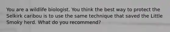 You are a wildlife biologist. You think the best way to protect the Selkirk caribou is to use the same technique that saved the Little Smoky herd. What do you recommend?