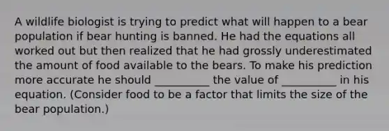 A wildlife biologist is trying to predict what will happen to a bear population if bear hunting is banned. He had the equations all worked out but then realized that he had grossly underestimated the amount of food available to the bears. To make his prediction more accurate he should __________ the value of __________ in his equation. (Consider food to be a factor that limits the size of the bear population.)