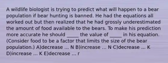 A wildlife biologist is trying to predict what will happen to a bear population if bear hunting is banned. He had the equations all worked out but then realized that he had grossly underestimated the amount of food available to the bears. To make his prediction more accurate he should _____ the value of _____ in his equation. (Consider food to be a factor that limits the size of the bear population.) A)decrease ... N B)increase ... N C)decrease ... K D)increase ... K E)decrease ... r