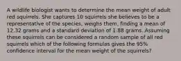 A wildlife biologist wants to determine the mean weight of adult red squirrels. She captures 10 squirrels she believes to be a representative of the species, weighs them, finding a mean of 12.32 grams and a standard deviation of 1.88 grams. Assuming these squirrels can be considered a random sample of all red squirrels which of the following formulas gives the 95% confidence interval for the mean weight of the squirrels?