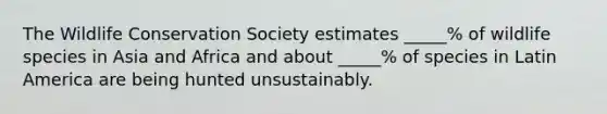 The Wildlife Conservation Society estimates _____% of wildlife species in Asia and Africa and about _____% of species in Latin America are being hunted unsustainably.