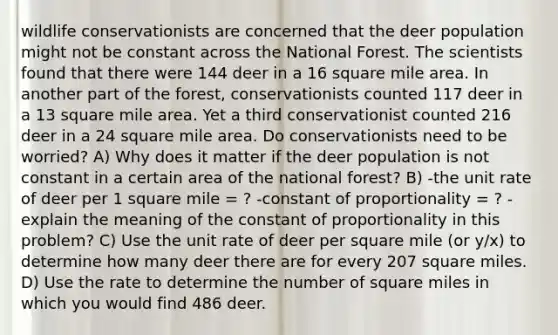 wildlife conservationists are concerned that the deer population might not be constant across the National Forest. The scientists found that there were 144 deer in a 16 square mile area. In another part of the forest, conservationists counted 117 deer in a 13 square mile area. Yet a third conservationist counted 216 deer in a 24 square mile area. Do conservationists need to be worried? A) Why does it matter if the deer population is not constant in a certain area of the national forest? B) -the unit rate of deer per 1 square mile = ? -constant of proportionality = ? -explain the meaning of the constant of proportionality in this problem? C) Use the unit rate of deer per square mile (or y/x) to determine how many deer there are for every 207 square miles. D) Use the rate to determine the number of square miles in which you would find 486 deer.