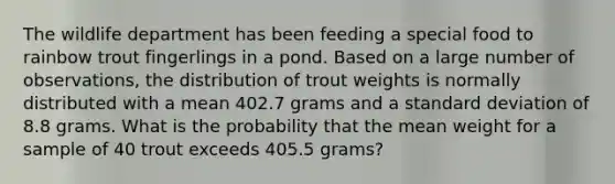 The wildlife department has been feeding a special food to rainbow trout fingerlings in a pond. Based on a large number of observations, the distribution of trout weights is normally distributed with a mean 402.7 grams and a <a href='https://www.questionai.com/knowledge/kqGUr1Cldy-standard-deviation' class='anchor-knowledge'>standard deviation</a> of 8.8 grams. What is the probability that the mean weight for a sample of 40 trout exceeds 405.5 grams?