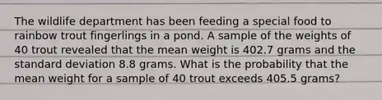 The wildlife department has been feeding a special food to rainbow trout fingerlings in a pond. A sample of the weights of 40 trout revealed that the mean weight is 402.7 grams and the <a href='https://www.questionai.com/knowledge/kqGUr1Cldy-standard-deviation' class='anchor-knowledge'>standard deviation</a> 8.8 grams. What is the probability that the mean weight for a sample of 40 trout exceeds 405.5 grams?