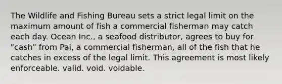 The Wildlife and Fishing Bureau sets a strict legal limit on the maximum amount of fish a commercial fisherman may catch each day. Ocean Inc., a seafood distributor, agrees to buy for "cash" from Pai, a commercial fisherman, all of the fish that he catches in excess of the legal limit. This agreement is most likely enforceable. valid. void. voidable.