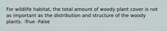 For wildlife habitat, the total amount of woody plant cover is not as important as the distribution and structure of the woody plants. -True -False