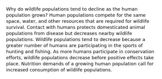 Why do wildlife populations tend to decline as the human population grows? Human populations compete for the same space, water, and other resources that are required for wildlife survival. Contact with humans protects domesticated animal populations from disease but decreases nearby wildlife populations. Wildlife populations tend to decrease because a greater number of humans are participating in the sports of hunting and fishing. As more humans participate in conservation efforts, wildlife populations decrease before positive effects take place. Nutrition demands of a growing human population call for increased consumption of wildlife populations.