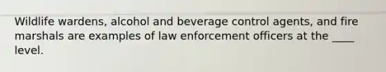 Wildlife wardens, alcohol and beverage control agents, and fire marshals are examples of law enforcement officers at the ____ level.