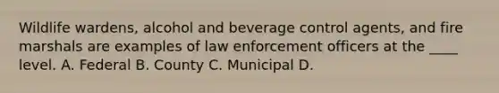 Wildlife wardens, alcohol and beverage control agents, and fire marshals are examples of law enforcement officers at the ____ level. A. Federal B. County C. Municipal D.