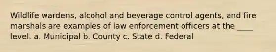 Wildlife wardens, alcohol and beverage control agents, and fire marshals are examples of law enforcement officers at the ____ level. a. Municipal b. County c. State d. Federal