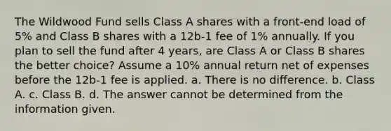 The Wildwood Fund sells Class A shares with a front-end load of 5% and Class B shares with a 12b-1 fee of 1% annually. If you plan to sell the fund after 4 years, are Class A or Class B shares the better choice? Assume a 10% annual return net of expenses before the 12b-1 fee is applied. a. There is no difference. b. Class A. c. Class B. d. The answer cannot be determined from the information given.