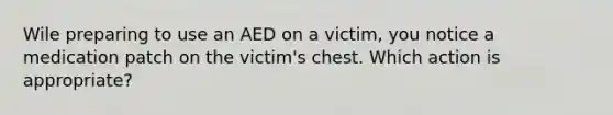 Wile preparing to use an AED on a victim, you notice a medication patch on the victim's chest. Which action is appropriate?