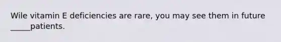 Wile vitamin E deficiencies are rare, you may see them in future _____patients.