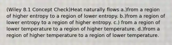 (Wiley 8.1 Concept Check)Heat naturally flows a.)from a region of higher entropy to a region of lower entropy. b.)from a region of lower entropy to a region of higher entropy. c.) from a region of lower temperature to a region of higher temperature. d.)from a region of higher temperature to a region of lower temperature.