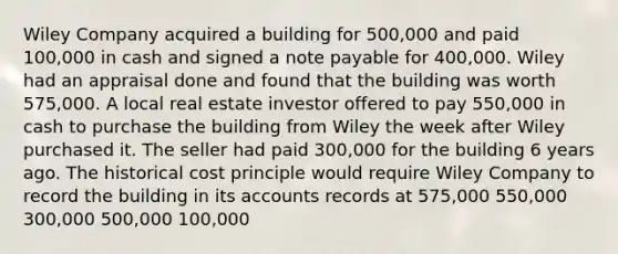 Wiley Company acquired a building for 500,000 and paid 100,000 in cash and signed a note payable for 400,000. Wiley had an appraisal done and found that the building was worth 575,000. A local real estate investor offered to pay 550,000 in cash to purchase the building from Wiley the week after Wiley purchased it. The seller had paid 300,000 for the building 6 years ago. The historical cost principle would require Wiley Company to record the building in its accounts records at 575,000 550,000 300,000 500,000 100,000