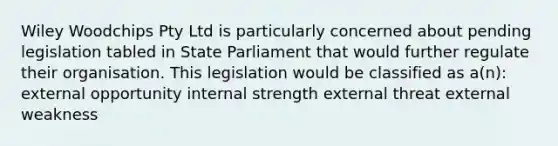 Wiley Woodchips Pty Ltd is particularly concerned about pending legislation tabled in State Parliament that would further regulate their organisation. This legislation would be classified as a(n): external opportunity internal strength external threat external weakness