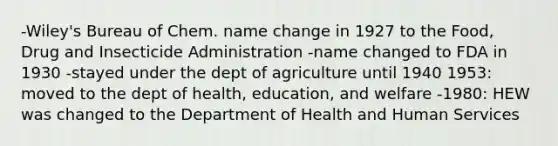 -Wiley's Bureau of Chem. name change in 1927 to the Food, Drug and Insecticide Administration -name changed to FDA in 1930 -stayed under the dept of agriculture until 1940 1953: moved to the dept of health, education, and welfare -1980: HEW was changed to the Department of Health and Human Services