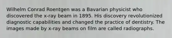 Wilhelm Conrad Roentgen was a Bavarian physicist who discovered the x-ray beam in 1895. His discovery revolutionized diagnostic capabilities and changed the practice of dentistry. The images made by x-ray beams on film are called radiographs.
