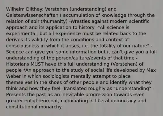 Wilhelm Dilthey: Verstehen (understanding) and Geisteswissenschaften ( accumulation of knowledge through the relation of spirit/humanity) -Wrestles against modern scientific approach and its application to history -"All science is experimental; but all experience must be related back to the derives its validity from the conditions and context of consciousness in which it arises, i.e. the totality of our nature" -Science can give you some information but it can't give you a full understanding of the person/culture/events of that time -Historians MUST have this full understanding (Verstehen) of people *An approach to the study of social life developed by Max Weber in which sociologists mentally attempt to place themselves in the shoes of other people and identify what they think and how they feel -Translated roughly as "understanding" -Presents the past as an inevitable progression towards even greater enlightenment, culminating in liberal democracy and constitutional monarchy