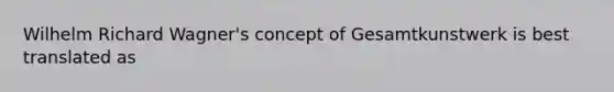 Wilhelm Richard Wagner's concept of Gesamtkunstwerk is best translated as