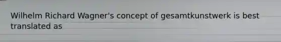 Wilhelm Richard Wagner's concept of gesamtkunstwerk is best translated as