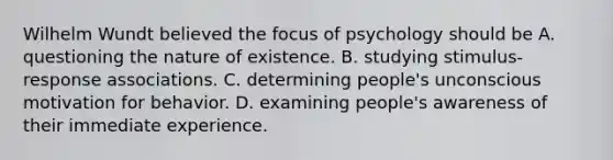 Wilhelm Wundt believed the focus of psychology should be A. questioning the nature of existence. B. studying stimulus-response associations. C. determining people's unconscious motivation for behavior. D. examining people's awareness of their immediate experience.