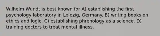 Wilhelm Wundt is best known for A) establishing the first psychology laboratory in Leipzig, Germany. B) writing books on ethics and logic. C) establishing phrenology as a science. D) training doctors to treat mental illness.