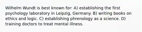 Wilhelm Wundt is best known for: A) establishing the first psychology laboratory in Leipzig, Germany. B) writing books on ethics and logic. C) establishing phrenology as a science. D) training doctors to treat mental illness.