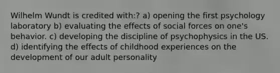 Wilhelm Wundt is credited with:? a) opening the first psychology laboratory b) evaluating the effects of social forces on one's behavior. c) developing the discipline of psychophysics in the US. d) identifying the effects of childhood experiences on the development of our adult personality