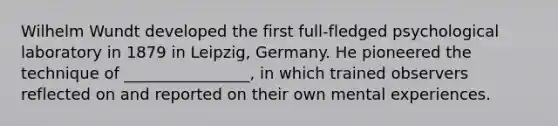 Wilhelm Wundt developed the first full-fledged psychological laboratory in 1879 in Leipzig, Germany. He pioneered the technique of ________________, in which trained observers reflected on and reported on their own mental experiences.