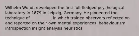 Wilhelm Wundt developed the first full-fledged psychological laboratory in 1879 in Leipzig, Germany. He pioneered the technique of __________, in which trained observers reflected on and reported on their own mental experiences. behaviourism introspection insight analysis heuristics