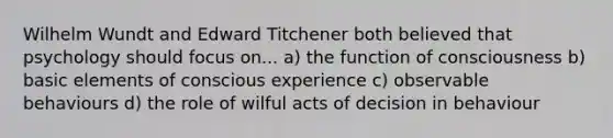 Wilhelm Wundt and Edward Titchener both believed that psychology should focus on... a) the function of consciousness b) basic elements of conscious experience c) observable behaviours d) the role of wilful acts of decision in behaviour