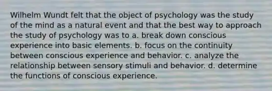 Wilhelm Wundt felt that the object of psychology was the study of the mind as a natural event and that the best way to approach the study of psychology was to a. break down conscious experience into basic elements. b. focus on the continuity between conscious experience and behavior. c. analyze the relationship between sensory stimuli and behavior. d. determine the functions of conscious experience.