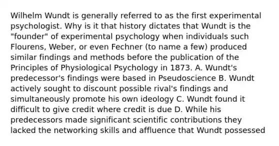 Wilhelm Wundt is generally referred to as the first experimental psychologist. Why is it that history dictates that Wundt is the "founder" of experimental psychology when individuals such Flourens, Weber, or even Fechner (to name a few) produced similar findings and methods before the publication of the Principles of Physiological Psychology in 1873. A. Wundt's predecessor's findings were based in Pseudoscience B. Wundt actively sought to discount possible rival's findings and simultaneously promote his own ideology C. Wundt found it difficult to give credit where credit is due D. While his predecessors made significant scientific contributions they lacked the networking skills and affluence that Wundt possessed