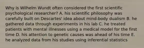 Why is Wilhelm Wundt often considered the first scientific psychological researcher? A. his scientific philosophy was carefully built on Descartes' idea about mind-body dualism B. he gathered data through experiments in his lab C. he treated patients with mental illnesses using a medical model for the first time D. his attention to genetic causes was ahead of his time E. he analyzed data from his studies using inferential statistics