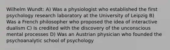 Wilhelm Wundt: A) Was a physiologist who established the first psychology research laboratory at the University of Leipzig B) Was a French philosopher who proposed the idea of interactive dualism C) Is credited with the discovery of the unconscious mental processes D) Was an Austrian physician who founded the psychoanalytic school of psychology