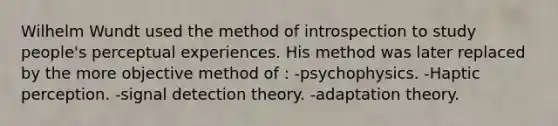 Wilhelm Wundt used the method of introspection to study people's perceptual experiences. His method was later replaced by the more objective method of : -psychophysics. -Haptic perception. -signal detection theory. -adaptation theory.