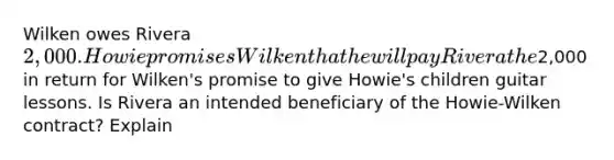 Wilken owes Rivera 2,000. Howie promises Wilken that he will pay Rivera the2,000 in return for Wilken's promise to give Howie's children guitar lessons. Is Rivera an intended beneficiary of the Howie-Wilken contract? Explain