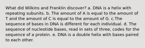 What did Wilkins and Franklin discover? a. DNA is a helix with repeating subunits. b. The amount of A is equal to the amount of T and the amount of C is equal to the amount of G. c.The sequence of bases in DNA is different for each individual. d. The sequence of nucleotide bases, read in sets of three, codes for the sequence of a protein. e. DNA is a double helix with bases paired to each other.