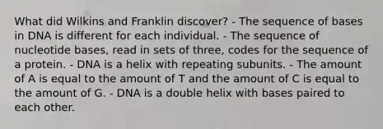 What did Wilkins and Franklin discover? - The sequence of bases in DNA is different for each individual. - The sequence of nucleotide bases, read in sets of three, codes for the sequence of a protein. - DNA is a helix with repeating subunits. - The amount of A is equal to the amount of T and the amount of C is equal to the amount of G. - DNA is a double helix with bases paired to each other.