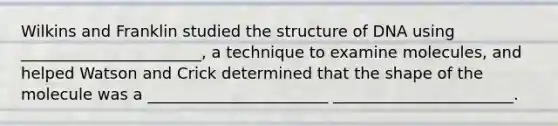 Wilkins and Franklin studied the structure of DNA using _______________________, a technique to examine molecules, and helped Watson and Crick determined that the shape of the molecule was a _______________________ _______________________.
